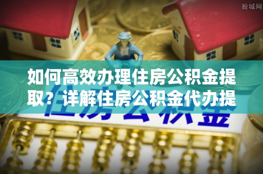 福州如何高效办理住房公积金提取？详解住房公积金代办提取流程
