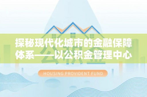 福州探秘现代化城市的金融保障体系——以公积金管理中心为核心的民生服务