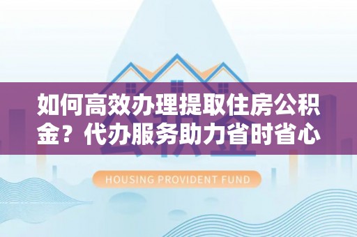 福州如何高效办理提取住房公积金？代办服务助力省时省心