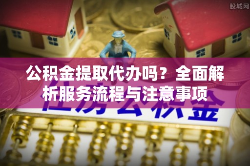 福州公积金提取代办吗？全面解析服务流程与注意事项