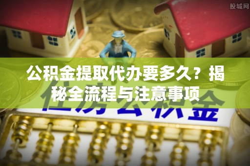 福州公积金提取代办要多久？揭秘全流程与注意事项