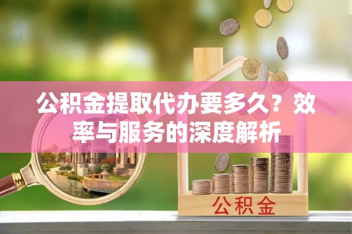 福州公积金提取代办要多久？效率与服务的深度解析