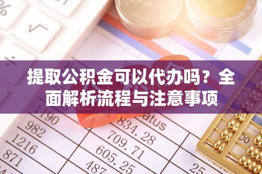 福州提取公积金可以代办吗？全面解析流程与注意事项