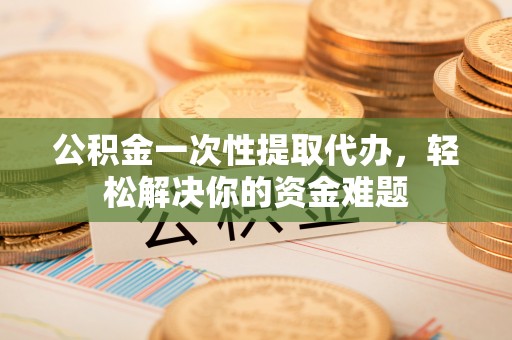 福州公积金一次性提取代办，轻松解决你的资金难题
