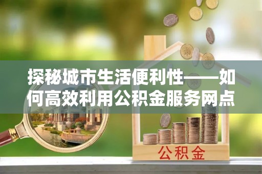 福州探秘城市生活便利性——如何高效利用公积金服务网点查询工具