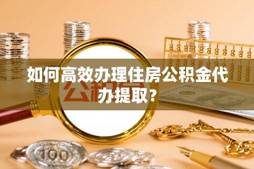 福州如何高效办理住房公积金代办提取？