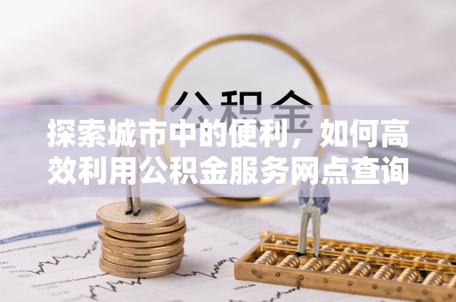 福州探索城市中的便利，如何高效利用公积金服务网点查询