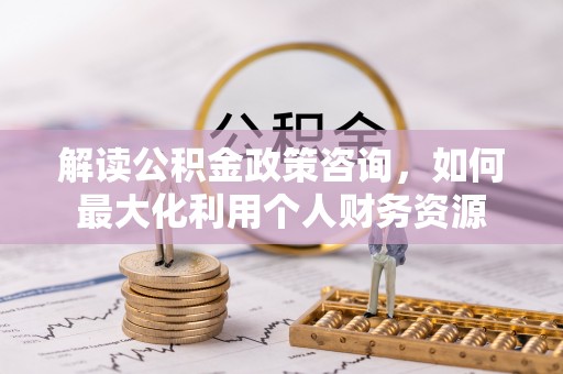 福州解读公积金政策咨询，如何最大化利用个人财务资源