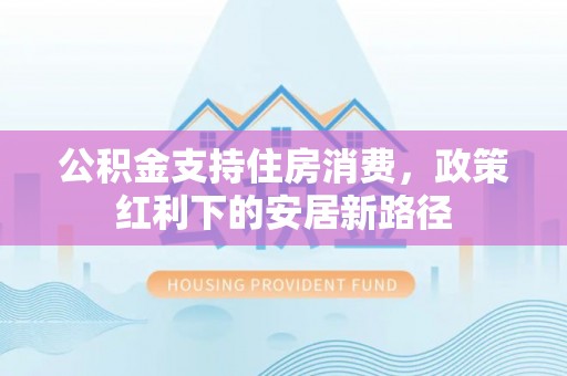福州公积金支持住房消费，政策红利下的安居新路径