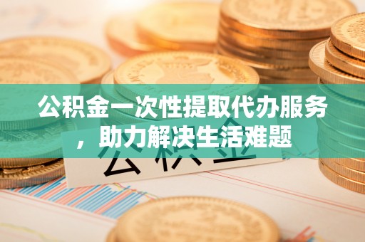 福州公积金一次性提取代办服务，助力解决生活难题