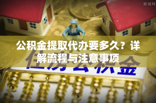福州公积金提取代办要多久？详解流程与注意事项
