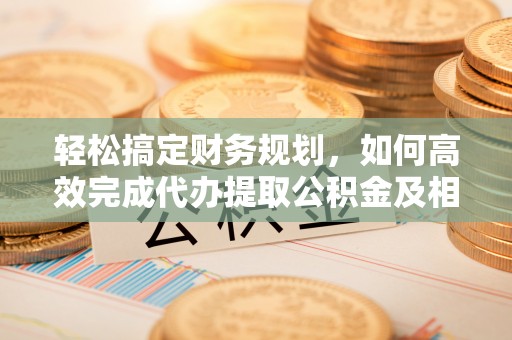 福州轻松搞定财务规划，如何高效完成代办提取公积金及相关事务