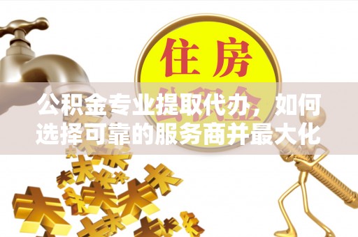 福州公积金专业提取代办，如何选择可靠的服务商并最大化你的资金收益