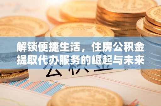 福州解锁便捷生活，住房公积金提取代办服务的崛起与未来