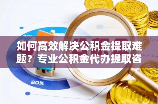 福州如何高效解决公积金提取难题？专业公积金代办提取咨询服务来助力