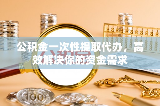 福州公积金一次性提取代办，高效解决你的资金需求