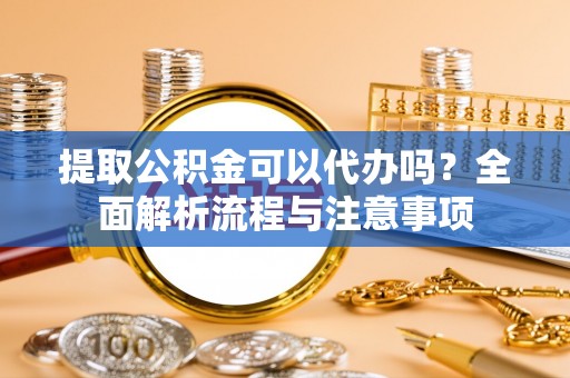 福州提取公积金可以代办吗？全面解析流程与注意事项