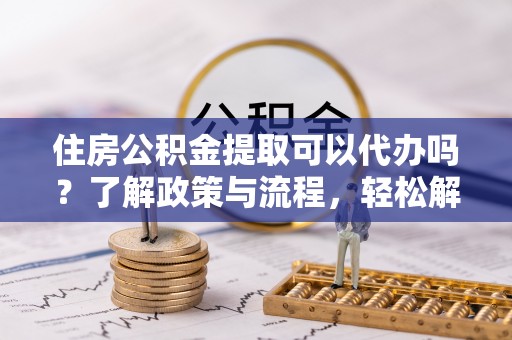 福州住房公积金提取可以代办吗？了解政策与流程，轻松解决你的疑问