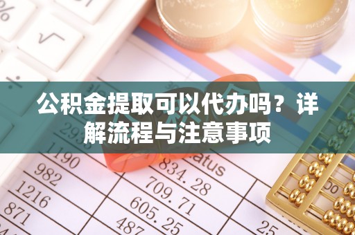 福州公积金提取可以代办吗？详解流程与注意事项